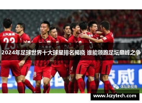 2024年足球世界十大球星排名揭晓 谁能领跑足坛巅峰之争